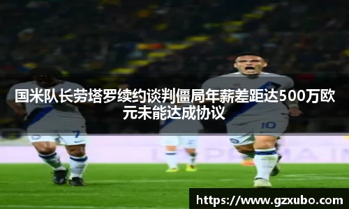 国米队长劳塔罗续约谈判僵局年薪差距达500万欧元未能达成协议